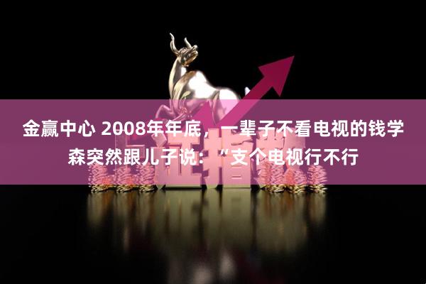 金赢中心 2008年年底,一辈子不看电视的钱学森突然跟儿子说:“支个电视行不行