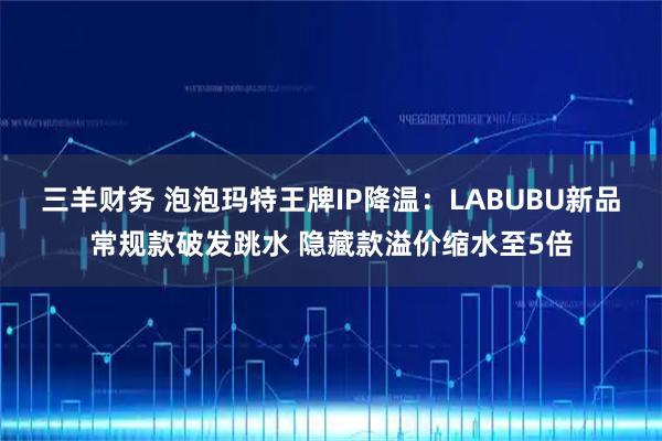 三羊财务 泡泡玛特王牌IP降温：LABUBU新品常规款破发跳水 隐藏款溢价缩水至5倍