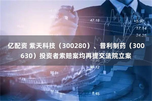 亿配资 紫天科技（300280）、普利制药（300630）投资者索赔案均再提交法院立案