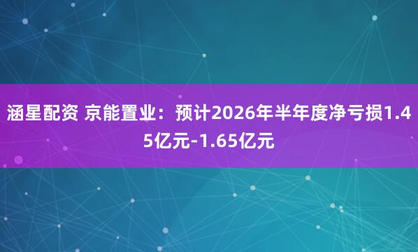 涵星配资 京能置业：预计2026年半年度净亏损1.45亿元-1.65亿元