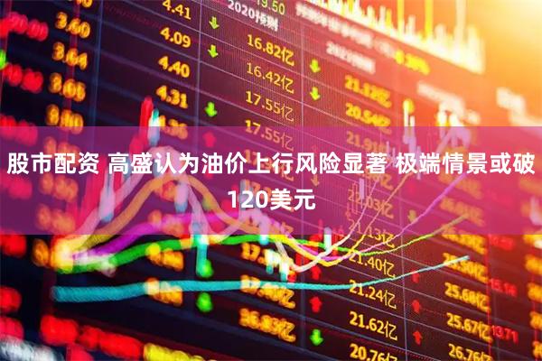 股市配资 高盛认为油价上行风险显著 极端情景或破120美元