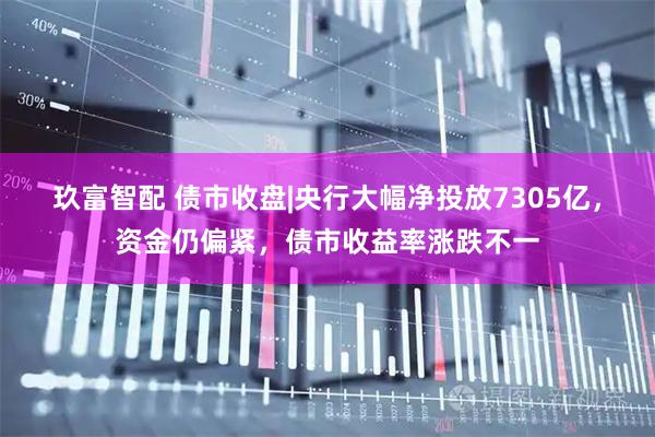玖富智配 债市收盘|央行大幅净投放7305亿，资金仍偏紧，债市收益率涨跌不一