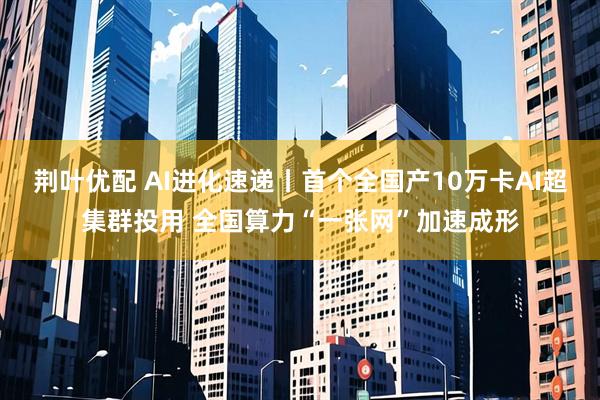 荆叶优配 AI进化速递丨首个全国产10万卡AI超集群投用 全国算力“一张网”加速成形